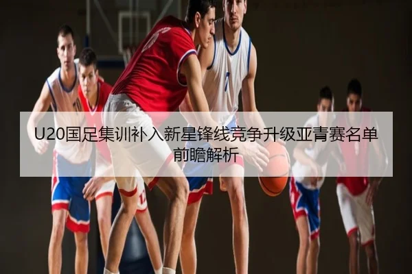 U20国足集训补入新星锋线竞争升级亚青赛名单前瞻解析