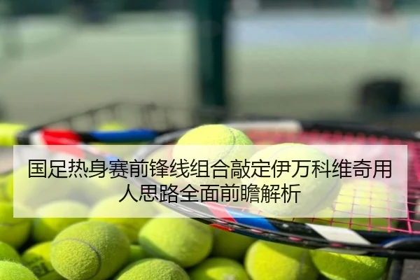 国足热身赛前锋线组合敲定伊万科维奇用人思路全面前瞻解析