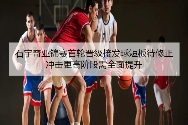 石宇奇亚锦赛首轮晋级接发球短板待修正冲击更高阶段需全面提升