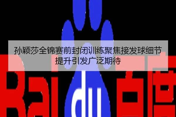 孙颖莎全锦赛前封闭训练聚焦接发球细节提升引发广泛期待