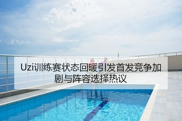 Uzi训练赛状态回暖引发首发竞争加剧与阵容选择热议